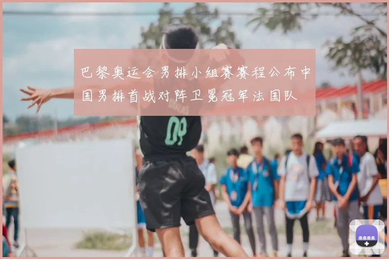 巴黎奥运会男排小组赛赛程公布中国男排首战对阵卫冕冠军法国队