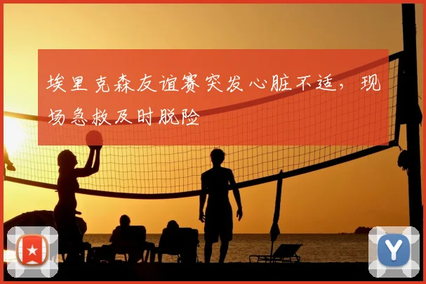 埃里克森友谊赛突发心脏不适，现场急救及时脱险