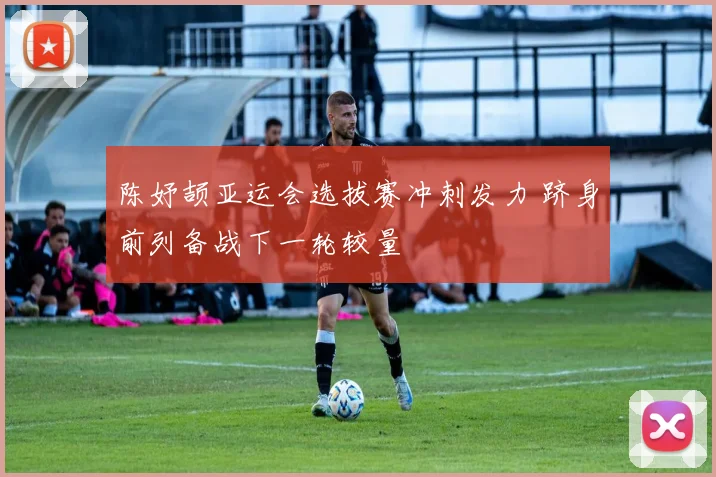 陈妤颉亚运会选拔赛冲刺发力 跻身前列备战下一轮较量