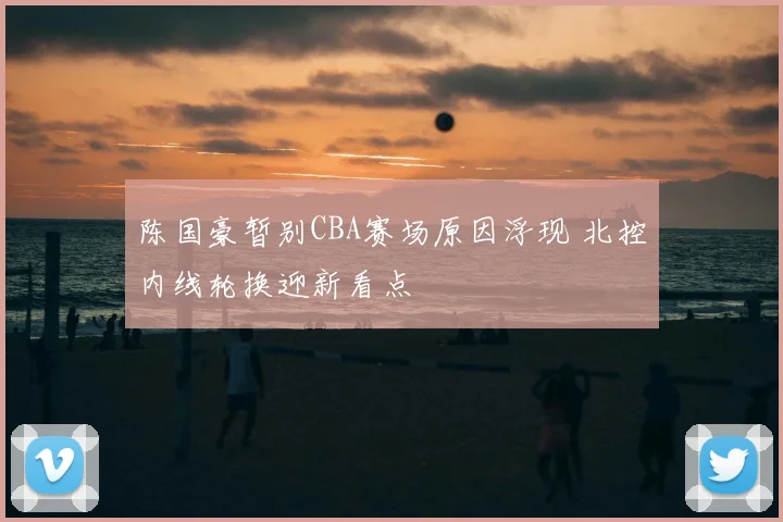 陈国豪暂别CBA赛场原因浮现 北控内线轮换迎新看点