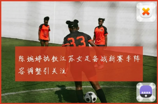 陈婉婷执教江苏女足备战新赛季阵容调整引关注