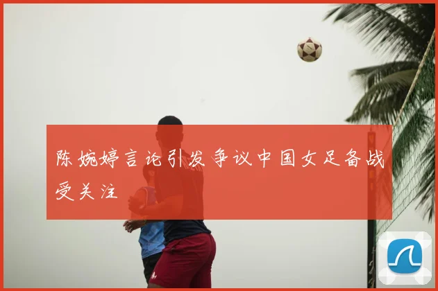 陈婉婷言论引发争议中国女足备战受关注