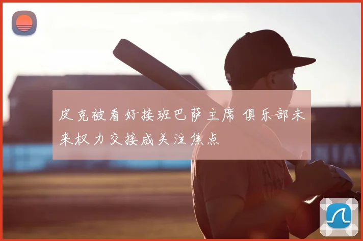 皮克被看好接班巴萨主席 俱乐部未来权力交接成关注焦点