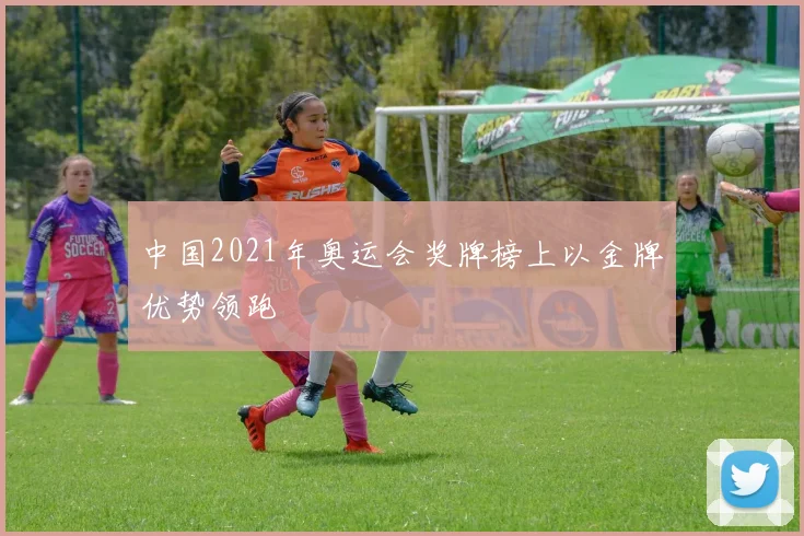中国2021年奥运会奖牌榜上以金牌优势领跑