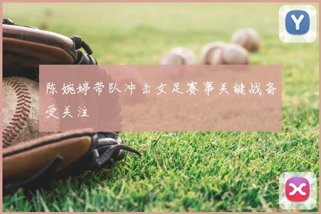 陈婉婷带队冲击女足赛事关键战备受关注