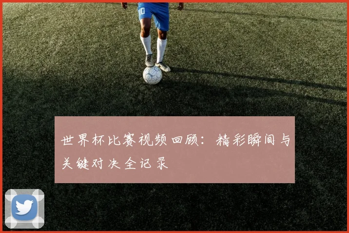 世界杯比赛视频回顾：精彩瞬间与关键对决全记录