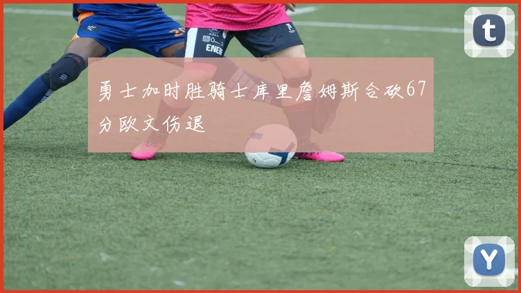勇士加时胜骑士库里詹姆斯合砍67分欧文伤退