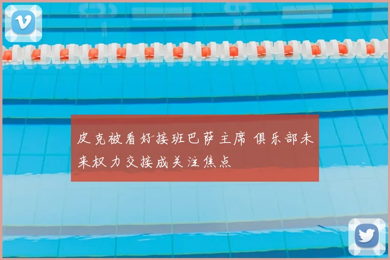 皮克被看好接班巴萨主席 俱乐部未来权力交接成关注焦点