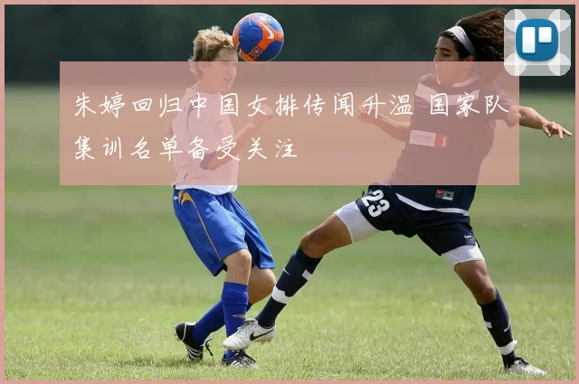 朱婷回归中国女排传闻升温 国家队集训名单备受关注