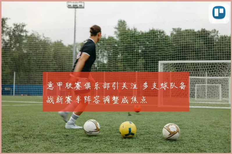 意甲联赛俱乐部引关注 多支球队备战新赛季阵容调整成焦点