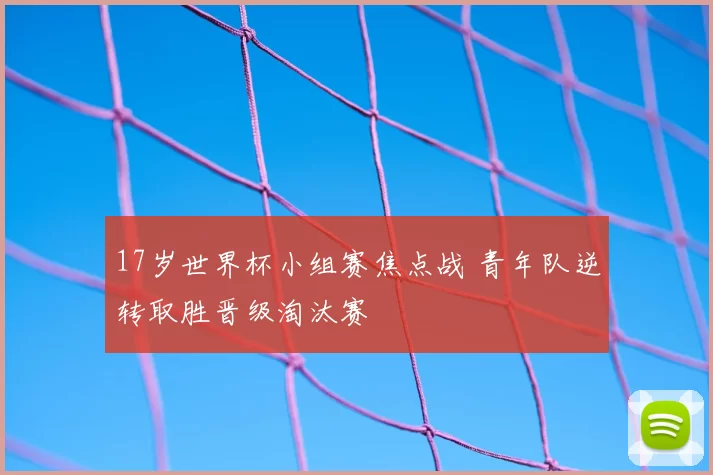 17岁世界杯小组赛焦点战 青年队逆转取胜晋级淘汰赛