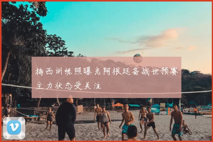 梅西训练照曝光阿根廷备战世预赛主力状态受关注