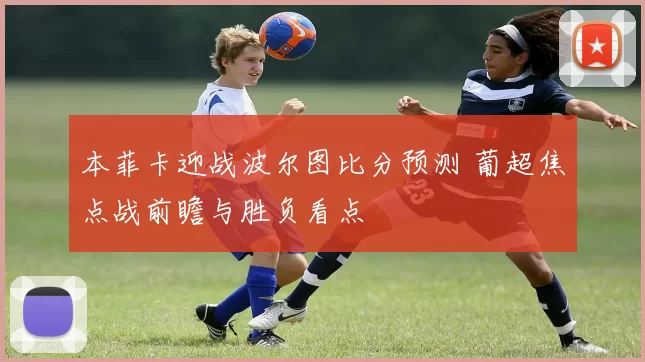 本菲卡迎战波尔图比分预测 葡超焦点战前瞻与胜负看点
