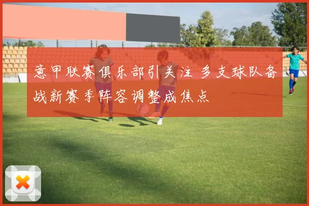 意甲联赛俱乐部引关注 多支球队备战新赛季阵容调整成焦点