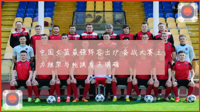 中国女篮最强阵容出炉 备战大赛主力框架与轮换看点明确