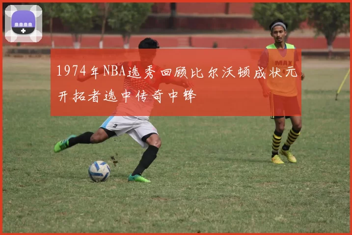1974年NBA选秀回顾比尔沃顿成状元开拓者选中传奇中锋