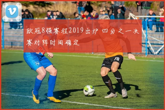 欧冠8强赛程2019出炉 四分之一决赛对阵时间确定