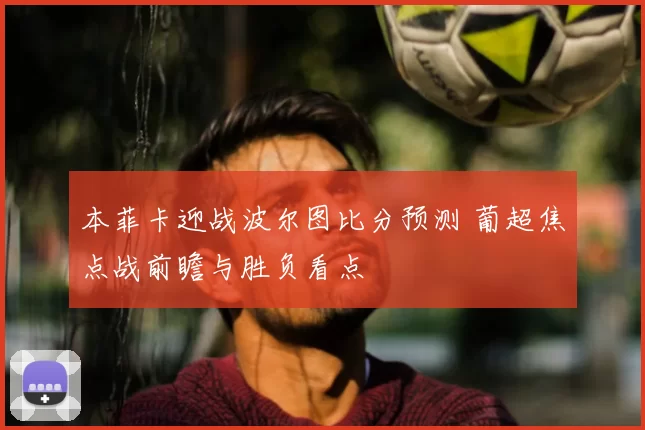 本菲卡迎战波尔图比分预测 葡超焦点战前瞻与胜负看点