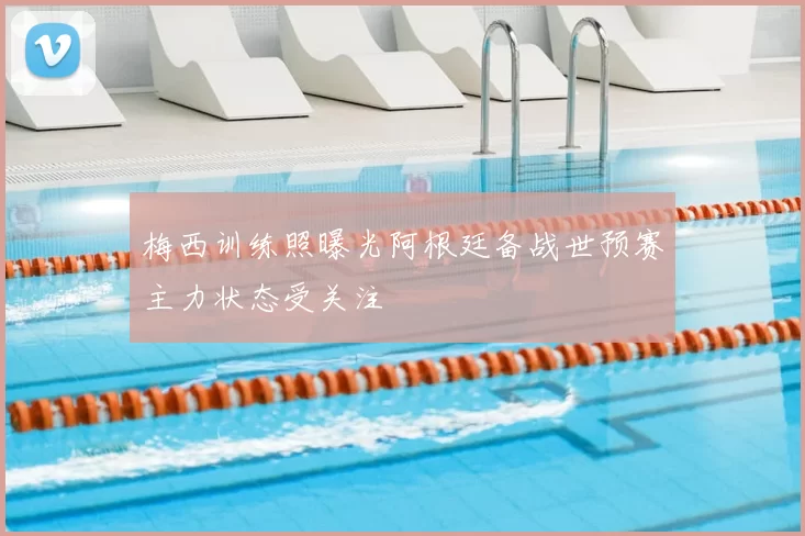 梅西训练照曝光阿根廷备战世预赛主力状态受关注