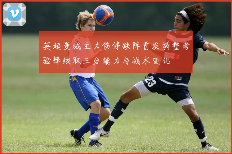 英超曼城主力伤停缺阵首发调整考验锋线取三分能力与战术变化