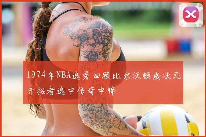 1974年NBA选秀回顾比尔沃顿成状元开拓者选中传奇中锋